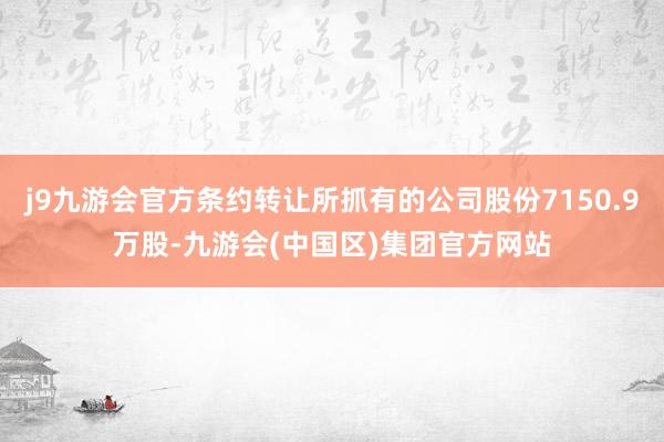 j9九游会官方条约转让所抓有的公司股份7150.9万股-九游会(中国区)集团官方网站