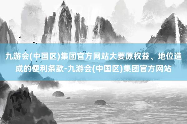 九游会(中国区)集团官方网站大要原权益、地位造成的便利条款-九游会(中国区)集团官方网站