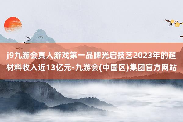 j9九游会真人游戏第一品牌光启技艺2023年的超材料收入近13亿元-九游会(中国区)集团官方网站