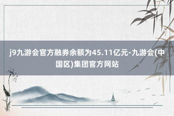 j9九游会官方融券余额为45.11亿元-九游会(中国区)集团官方网站