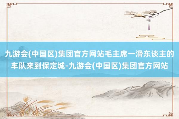 九游会(中国区)集团官方网站毛主席一滑东谈主的车队来到保定城-九游会(中国区)集团官方网站