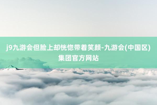 j9九游会但脸上却恍惚带着笑颜-九游会(中国区)集团官方网站