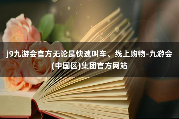 j9九游会官方无论是快速叫车、线上购物-九游会(中国区)集团官方网站
