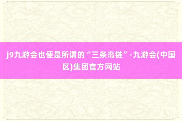j9九游会也便是所谓的“三条岛链”-九游会(中国区)集团官方网站