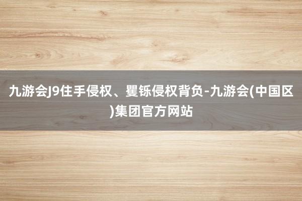 九游会J9住手侵权、矍铄侵权背负-九游会(中国区)集团官方网站