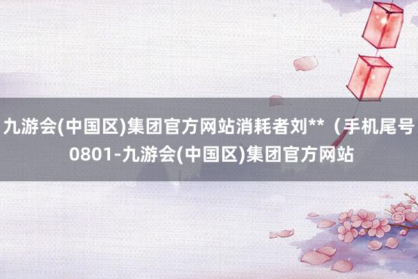 九游会(中国区)集团官方网站消耗者刘**（手机尾号 0801-九游会(中国区)集团官方网站