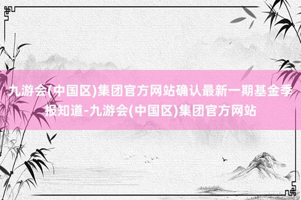 九游会(中国区)集团官方网站确认最新一期基金季报知道-九游会(中国区)集团官方网站