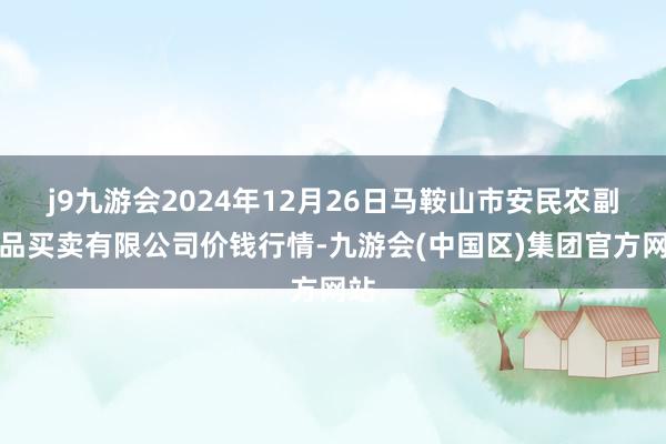 j9九游会2024年12月26日马鞍山市安民农副居品买卖有限公司价钱行情-九游会(中国区)集团官方网站