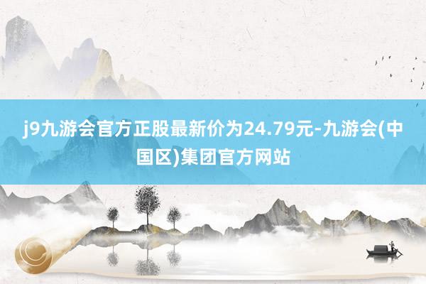 j9九游会官方正股最新价为24.79元-九游会(中国区)集团官方网站