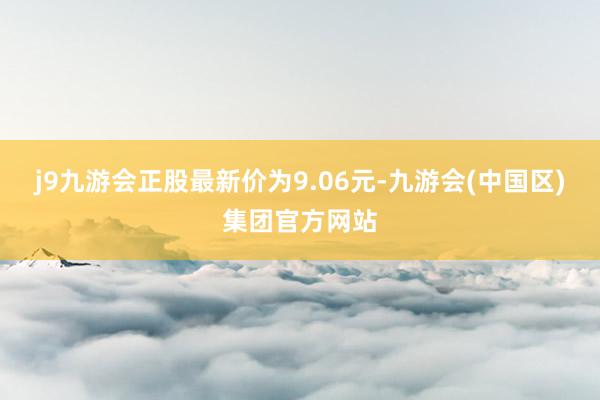 j9九游会正股最新价为9.06元-九游会(中国区)集团官方网站