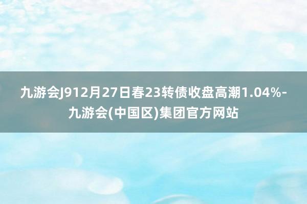 九游会J912月27日春23转债收盘高潮1.04%-九游会(中国区)集团官方网站