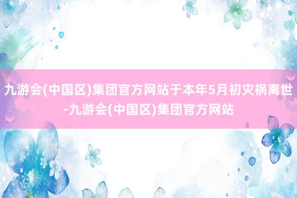 九游会(中国区)集团官方网站于本年5月初灾祸离世-九游会(中国区)集团官方网站