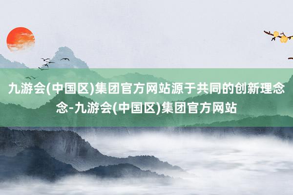 九游会(中国区)集团官方网站源于共同的创新理念念-九游会(中国区)集团官方网站