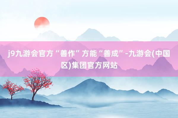 j9九游会官方“善作”方能“善成”-九游会(中国区)集团官方网站