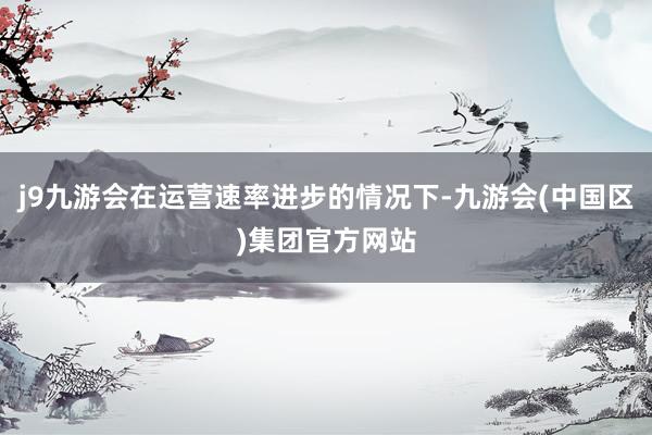 j9九游会在运营速率进步的情况下-九游会(中国区)集团官方网站
