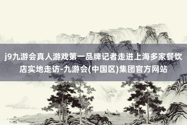 j9九游会真人游戏第一品牌记者走进上海多家餐饮店实地走访-九游会(中国区)集团官方网站
