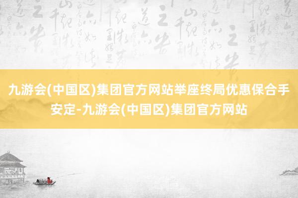九游会(中国区)集团官方网站举座终局优惠保合手安定-九游会(中国区)集团官方网站