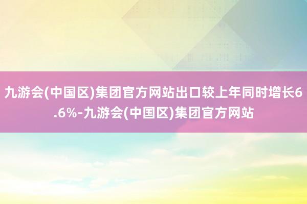 九游会(中国区)集团官方网站出口较上年同时增长6.6%-九游会(中国区)集团官方网站