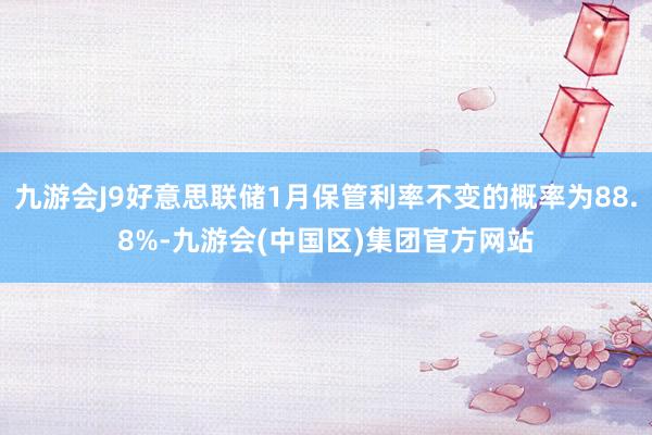 九游会J9好意思联储1月保管利率不变的概率为88.8%-九游会(中国区)集团官方网站