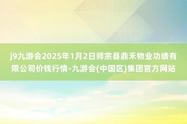 j9九游会2025年1月2日师宗县鼎禾物业功绩有限公司价钱行情-九游会(中国区)集团官方网站
