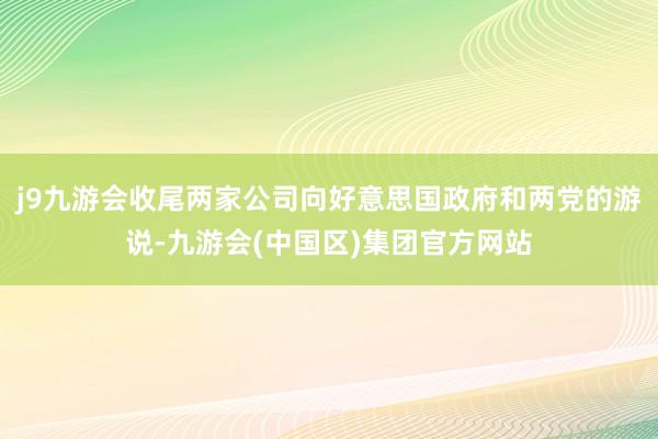 j9九游会收尾两家公司向好意思国政府和两党的游说-九游会(中国区)集团官方网站