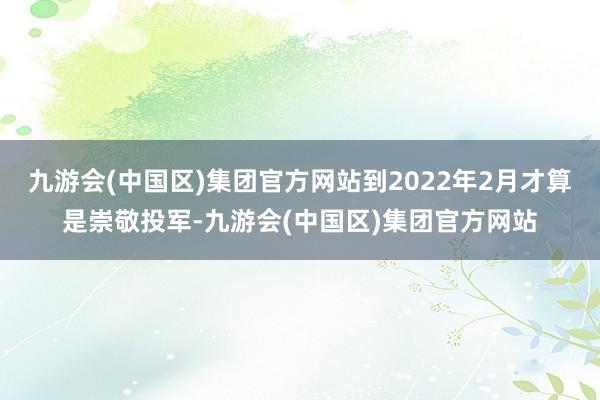 九游会(中国区)集团官方网站到2022年2月才算是崇敬投军-九游会(中国区)集团官方网站