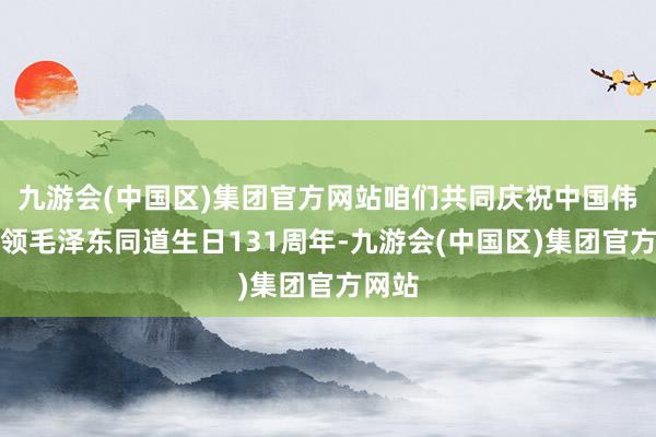 九游会(中国区)集团官方网站咱们共同庆祝中国伟大首领毛泽东同道生日131周年-九游会(中国区)集团官方网站