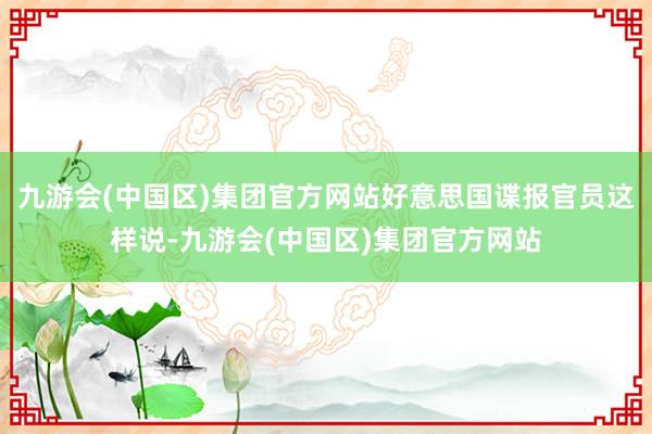 九游会(中国区)集团官方网站好意思国谍报官员这样说-九游会(中国区)集团官方网站