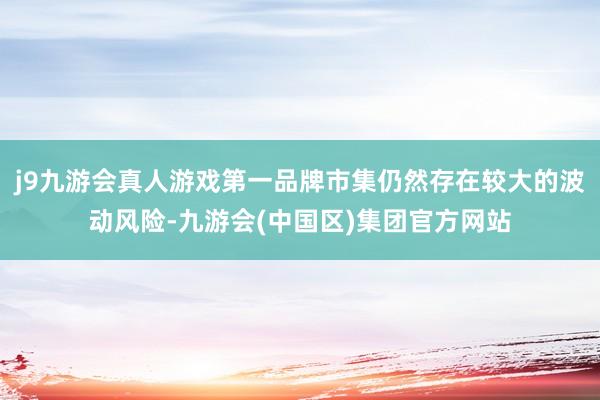 j9九游会真人游戏第一品牌市集仍然存在较大的波动风险-九游会(中国区)集团官方网站