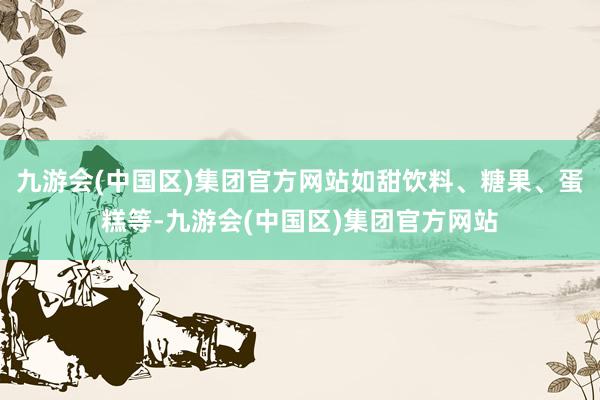 九游会(中国区)集团官方网站如甜饮料、糖果、蛋糕等-九游会(中国区)集团官方网站