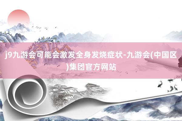 j9九游会可能会激发全身发烧症状-九游会(中国区)集团官方网站