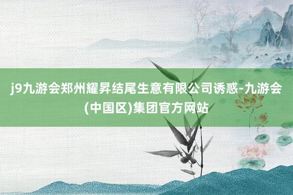 j9九游会郑州耀昇结尾生意有限公司诱惑-九游会(中国区)集团官方网站