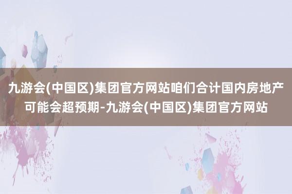 九游会(中国区)集团官方网站咱们合计国内房地产可能会超预期-九游会(中国区)集团官方网站