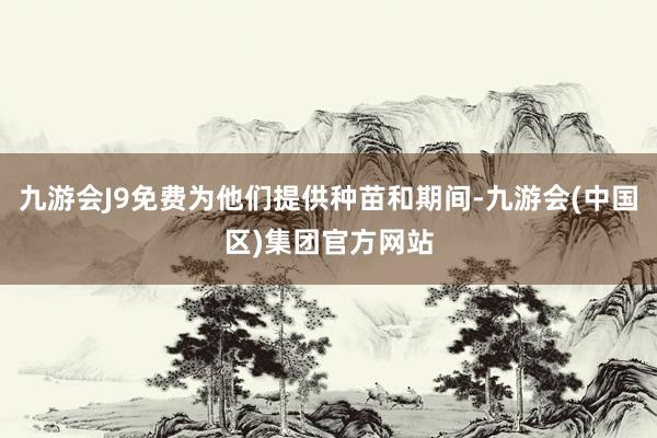 九游会J9免费为他们提供种苗和期间-九游会(中国区)集团官方网站