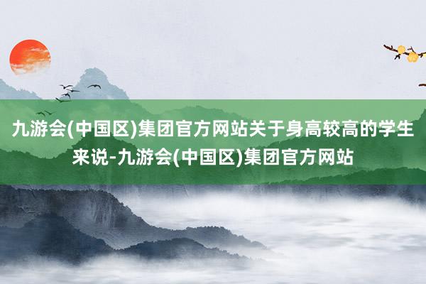 九游会(中国区)集团官方网站关于身高较高的学生来说-九游会(中国区)集团官方网站