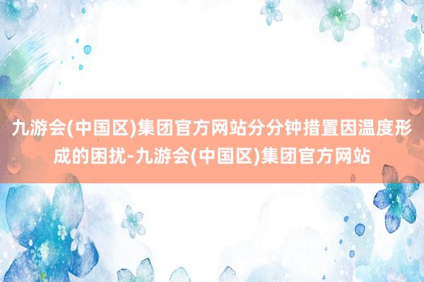 九游会(中国区)集团官方网站分分钟措置因温度形成的困扰-九游会(中国区)集团官方网站