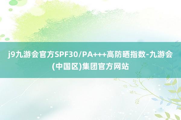 j9九游会官方SPF30/PA+++高防晒指数-九游会(中国区)集团官方网站