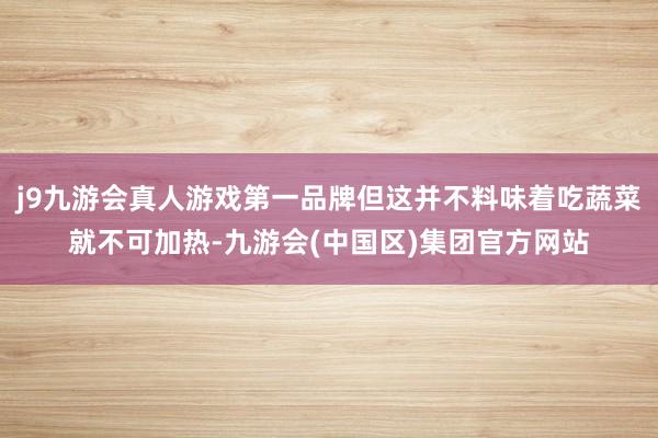 j9九游会真人游戏第一品牌但这并不料味着吃蔬菜就不可加热-九游会(中国区)集团官方网站