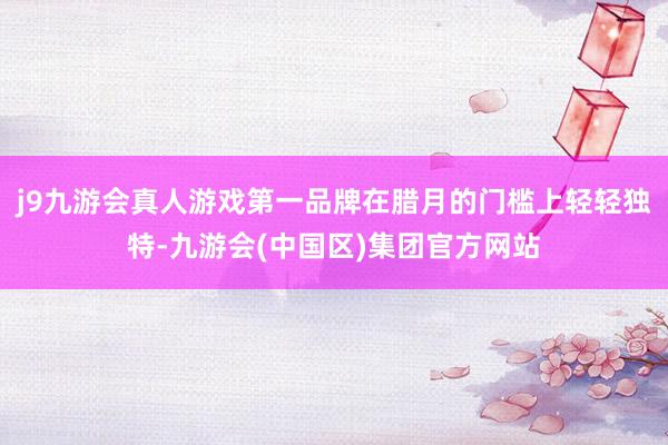 j9九游会真人游戏第一品牌在腊月的门槛上轻轻独特-九游会(中国区)集团官方网站