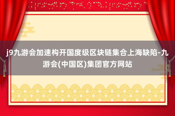 j9九游会加速构开国度级区块链集合上海缺陷-九游会(中国区)集团官方网站