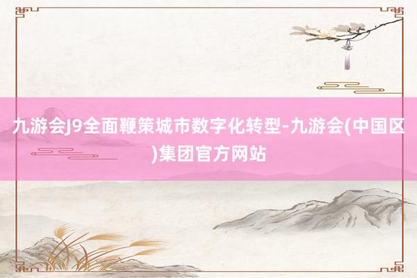 九游会J9全面鞭策城市数字化转型-九游会(中国区)集团官方网站
