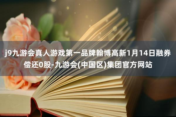 j9九游会真人游戏第一品牌翰博高新1月14日融券偿还0股-九游会(中国区)集团官方网站