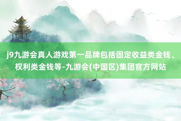 j9九游会真人游戏第一品牌包括固定收益类金钱、权利类金钱等-九游会(中国区)集团官方网站