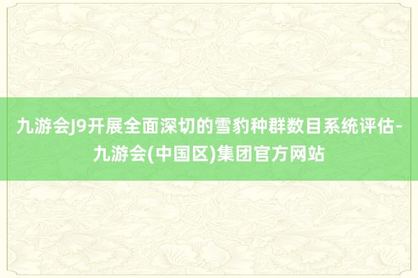 九游会J9开展全面深切的雪豹种群数目系统评估-九游会(中国区)集团官方网站
