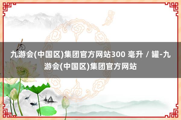 九游会(中国区)集团官方网站300 毫升 / 罐-九游会(中国区)集团官方网站
