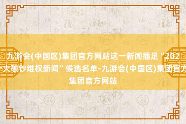 九游会(中国区)集团官方网站这一新闻插足“2024年十大破钞维权新闻”候选名单-九游会(中国区)集团官方网站