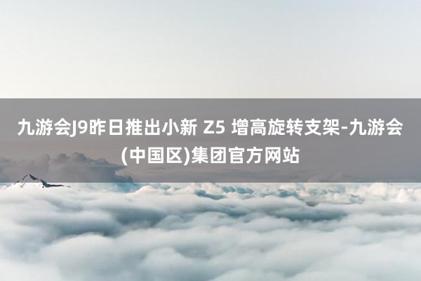 九游会J9昨日推出小新 Z5 增高旋转支架-九游会(中国区)集团官方网站