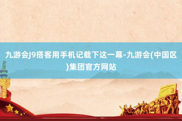 九游会J9搭客用手机记载下这一幕-九游会(中国区)集团官方网站