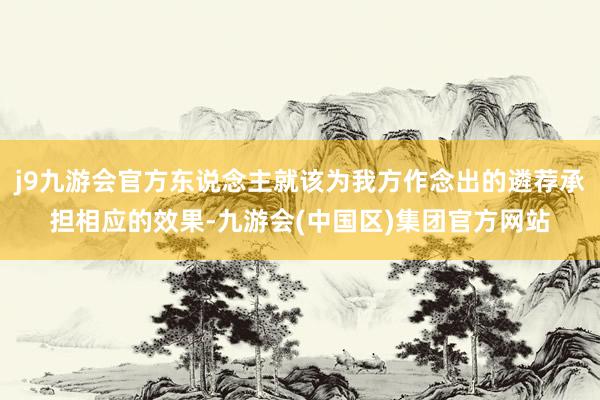 j9九游会官方东说念主就该为我方作念出的遴荐承担相应的效果-九游会(中国区)集团官方网站
