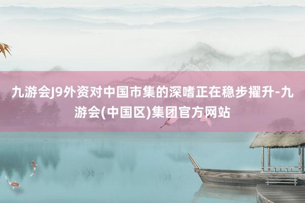 九游会J9外资对中国市集的深嗜正在稳步擢升-九游会(中国区)集团官方网站